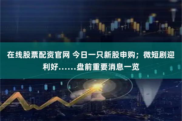 在线股票配资官网 今日一只新股申购；微短剧迎利好……盘前重要消息一览