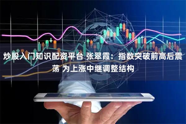 炒股入门知识配资平台 张翠霞：指数突破前高后震荡 为上涨中继调整结构