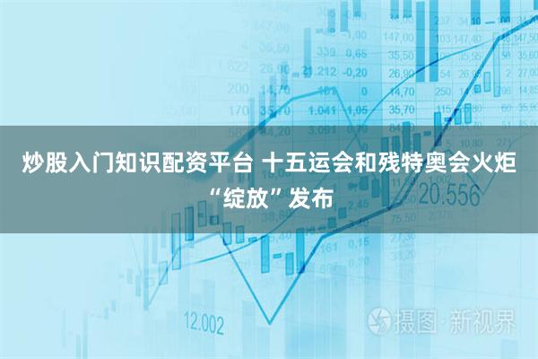 炒股入门知识配资平台 十五运会和残特奥会火炬“绽放”发布