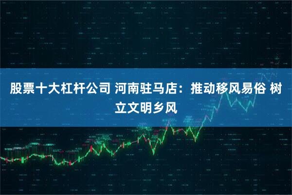 股票十大杠杆公司 河南驻马店：推动移风易俗 树立文明乡风