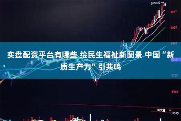 实盘配资平台有哪些 绘民生福祉新图景 中国“新质生产力”引共鸣