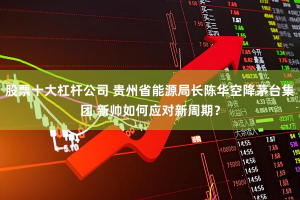 股票十大杠杆公司 贵州省能源局长陈华空降茅台集团 新帅如何应对新周期？