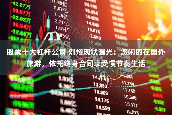 股票十大杠杆公司 刘翔现状曝光：悠闲的在国外旅游，依托终身合同享受慢节奏生活