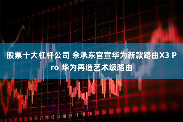 股票十大杠杆公司 余承东官宣华为新款路由X3 Pro 华为再造艺术级路由