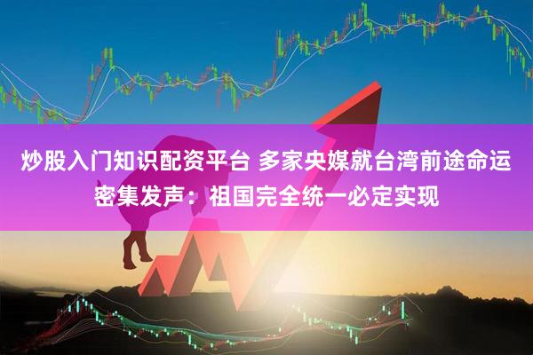 炒股入门知识配资平台 多家央媒就台湾前途命运密集发声：祖国完全统一必定实现