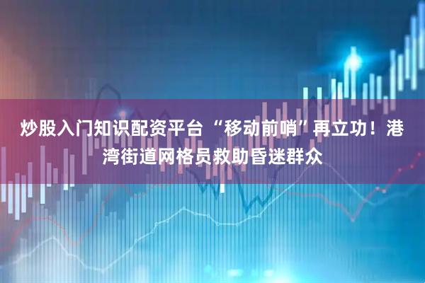 炒股入门知识配资平台 “移动前哨”再立功！港湾街道网格员救助昏迷群众