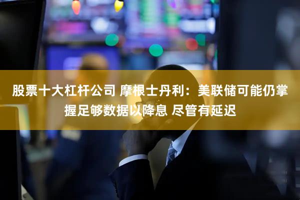 股票十大杠杆公司 摩根士丹利：美联储可能仍掌握足够数据以降息 尽管有延迟