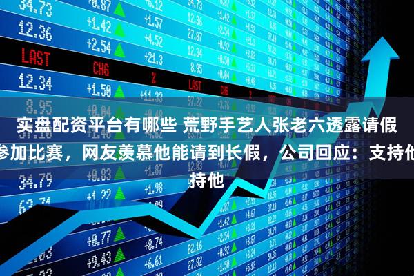 实盘配资平台有哪些 荒野手艺人张老六透露请假参加比赛，网友羡慕他能请到长假，公司回应：支持他