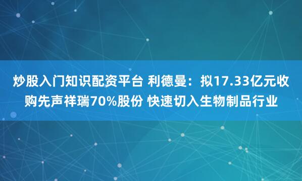 炒股入门知识配资平台 利德曼：拟17.33亿元收购先声祥瑞70%股份 快速切入生物制品行业