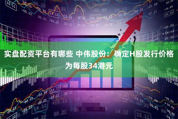 实盘配资平台有哪些 中伟股份：确定H股发行价格为每股34港元