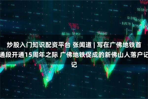炒股入门知识配资平台 张闻道 | 写在广佛地铁首通段开通15周年之际 广佛地铁促成的新佛山人落户记