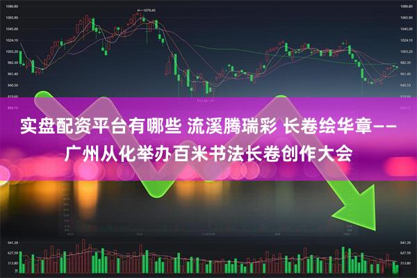 实盘配资平台有哪些 流溪腾瑞彩 长卷绘华章——广州从化举办百米书法长卷创作大会