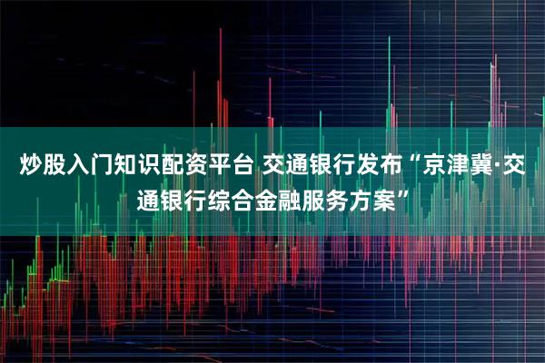 炒股入门知识配资平台 交通银行发布“京津冀·交通银行综合金融服务方案”
