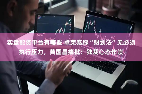 实盘配资平台有哪些 卓荣泰称“财划法”无必须执行压力，黄国昌痛批：独裁心态作祟