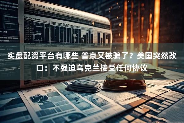 实盘配资平台有哪些 普京又被骗了？美国突然改口：不强迫乌克兰接受任何协议