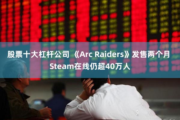 股票十大杠杆公司 《Arc Raiders》发售两个月 Steam在线仍超40万人