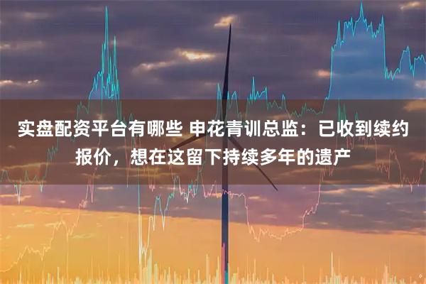 实盘配资平台有哪些 申花青训总监：已收到续约报价，想在这留下持续多年的遗产