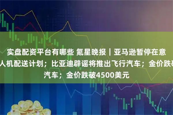 实盘配资平台有哪些 氪星晚报｜亚马逊暂停在意大利开展无人机配送计划；比亚迪辟谣将推出飞行汽车；金价跌破4500美元