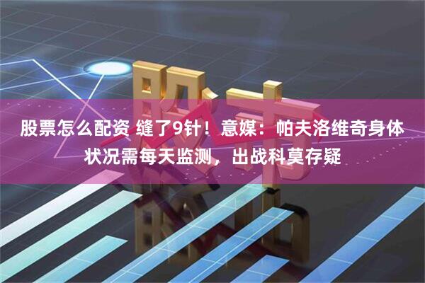 股票怎么配资 缝了9针！意媒：帕夫洛维奇身体状况需每天监测，出战科莫存疑