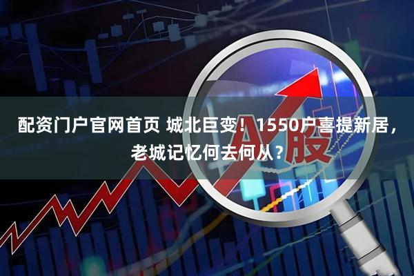 配资门户官网首页 城北巨变！1550户喜提新居，老城记忆何去何从？