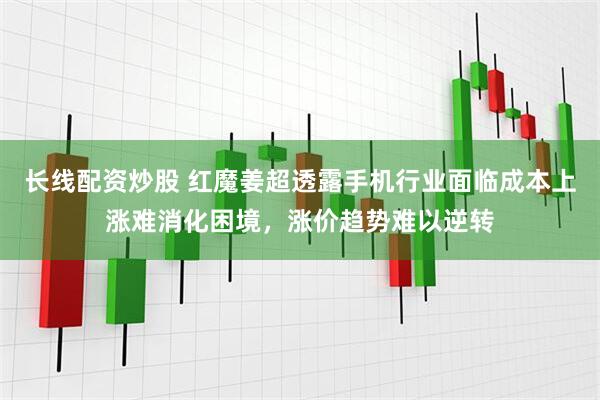 长线配资炒股 红魔姜超透露手机行业面临成本上涨难消化困境，涨价趋势难以逆转
