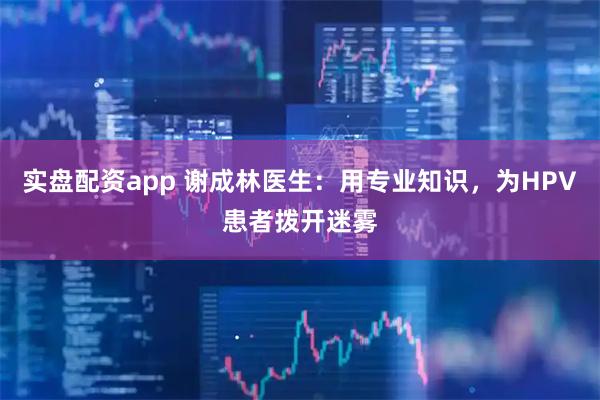 实盘配资app 谢成林医生：用专业知识，为HPV患者拨开迷雾