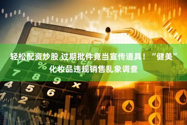 轻松配资炒股 过期批件竟当宣传道具！“健美”化妆品违规销售乱象调查