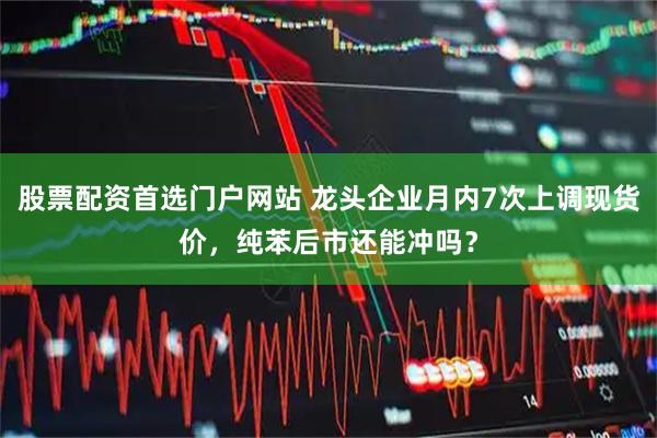 股票配资首选门户网站 龙头企业月内7次上调现货价，纯苯后市还能冲吗？