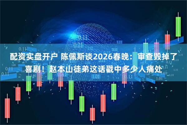 配资实盘开户 陈佩斯谈2026春晚：审查毁掉了喜剧！赵本山徒弟这话戳中多少人痛处