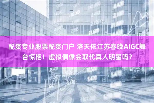 配资专业股票配资门户 洛天依江苏春晚AIGC舞台惊艳！虚拟偶像会取代真人明星吗？
