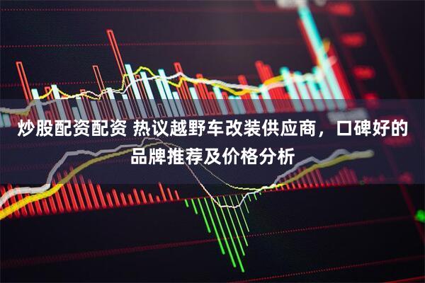 炒股配资配资 热议越野车改装供应商，口碑好的品牌推荐及价格分析