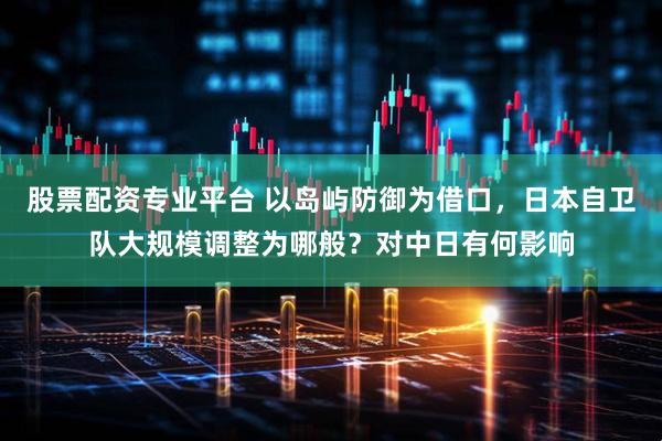 股票配资专业平台 以岛屿防御为借口，日本自卫队大规模调整为哪般？对中日有何影响