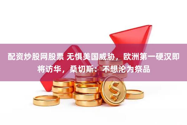 配资炒股网股票 无惧美国威胁，欧洲第一硬汉即将访华，桑切斯：不想沦为祭品
