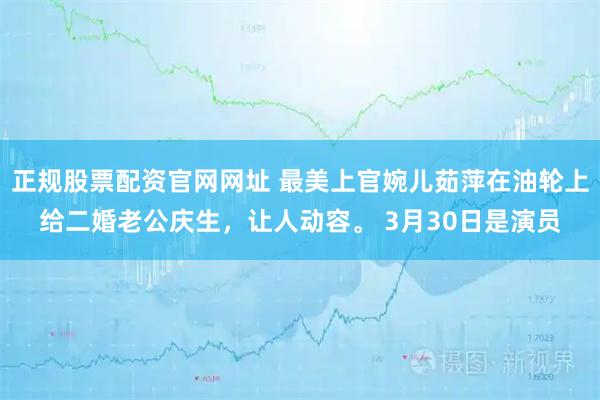 正规股票配资官网网址 最美上官婉儿茹萍在油轮上给二婚老公庆生，让人动容。 3月30日是演员