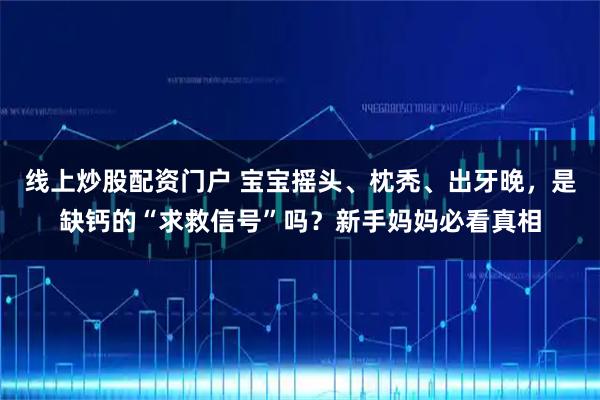 线上炒股配资门户 宝宝摇头、枕秃、出牙晚，是缺钙的“求救信号”吗？新手妈妈必看真相