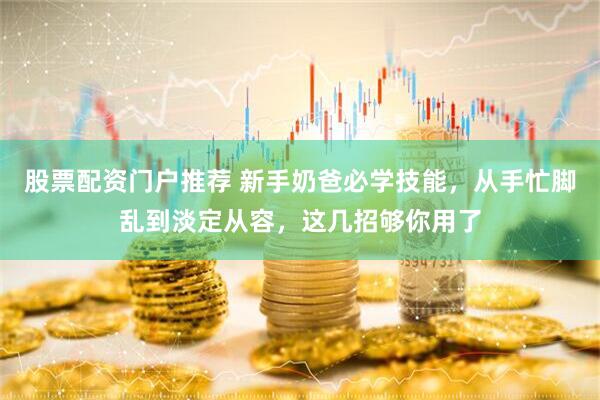 股票配资门户推荐 新手奶爸必学技能，从手忙脚乱到淡定从容，这几招够你用了