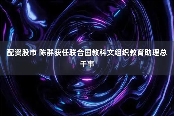 配资股市 陈群获任联合国教科文组织教育助理总干事