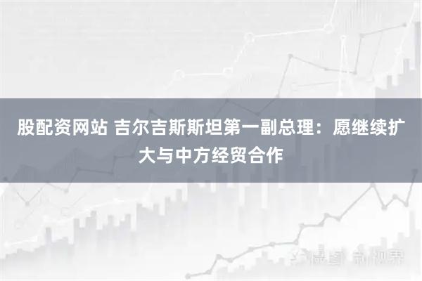 股配资网站 吉尔吉斯斯坦第一副总理：愿继续扩大与中方经贸合作