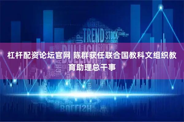 杠杆配资论坛官网 陈群获任联合国教科文组织教育助理总干事