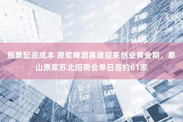 股票配资成本 原浆啤酒赛道迎来创业黄金期，泰山原浆苏北招商会单日签约61家