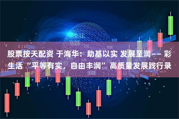 股票按天配资 于海华：助基以实 发展至润—— 彩生活 “平等有实，自由丰润” 高质量发展践行录