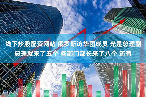 线下炒股配资网站 俄罗斯访华团成员 光是总理副总理就来了五个 各部门部长来了八个 还有