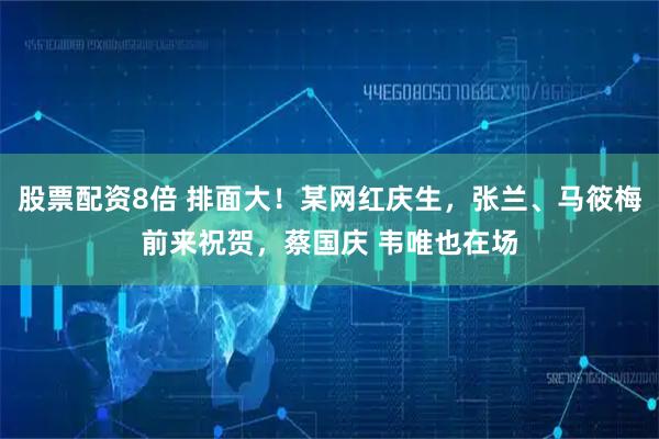 股票配资8倍 排面大！某网红庆生，张兰、马筱梅前来祝贺，蔡国庆 韦唯也在场