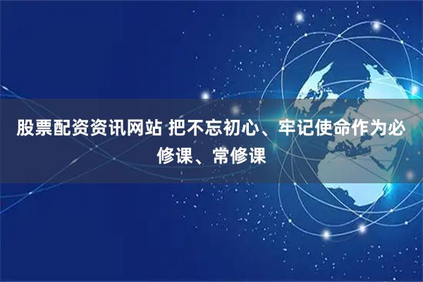 股票配资资讯网站 把不忘初心、牢记使命作为必修课、常修课
