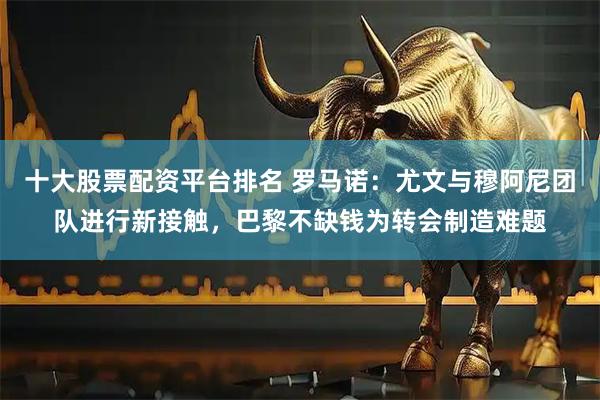 十大股票配资平台排名 罗马诺：尤文与穆阿尼团队进行新接触，巴黎不缺钱为转会制造难题
