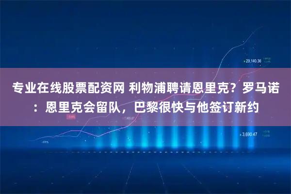 专业在线股票配资网 利物浦聘请恩里克？罗马诺：恩里克会留队，巴黎很快与他签订新约