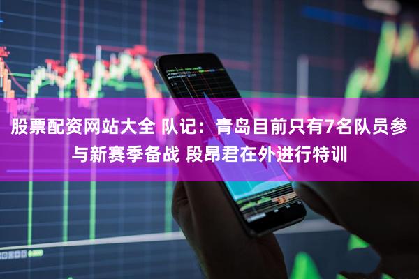 股票配资网站大全 队记：青岛目前只有7名队员参与新赛季备战 段昂君在外进行特训