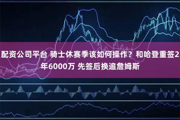 配资公司平台 骑士休赛季该如何操作？和哈登重签2年6000万 先签后换追詹姆斯