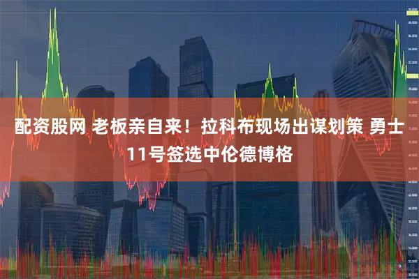 配资股网 老板亲自来！拉科布现场出谋划策 勇士11号签选中伦德博格