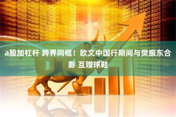 a股加杠杆 跨界同框！欧文中国行期间与樊振东合影 互赠球鞋